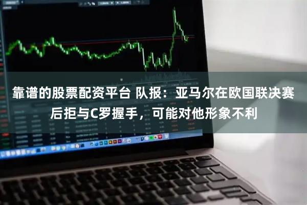 靠谱的股票配资平台 队报：亚马尔在欧国联决赛后拒与C罗握手，可能对他形象不利