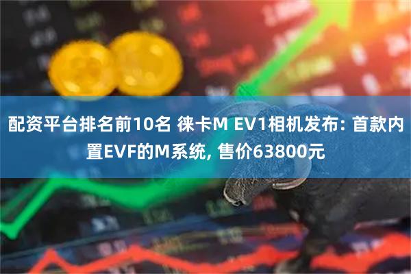 配资平台排名前10名 徕卡M EV1相机发布: 首款内置EVF的M系统, 售价63800元