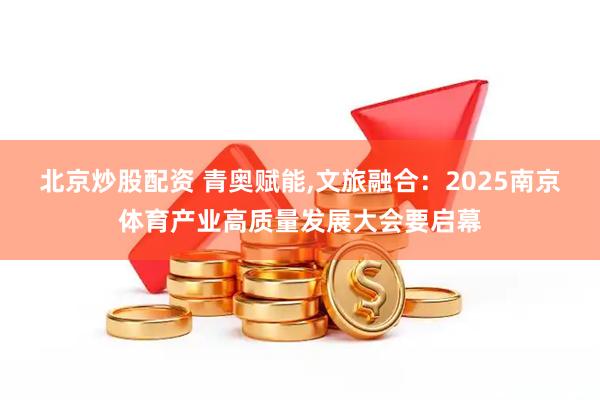 北京炒股配资 青奥赋能,文旅融合：2025南京体育产业高质量发展大会要启幕