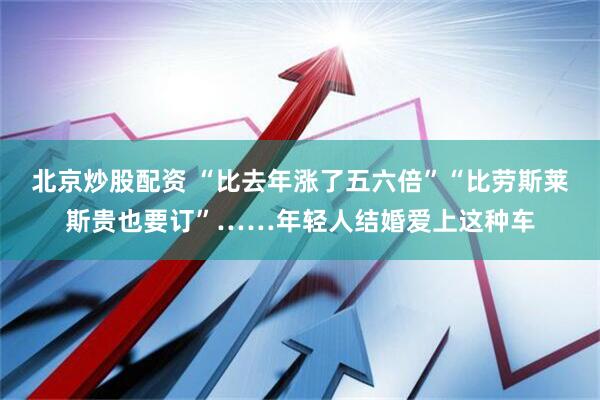 北京炒股配资 “比去年涨了五六倍”“比劳斯莱斯贵也要订”……年轻人结婚爱上这种车