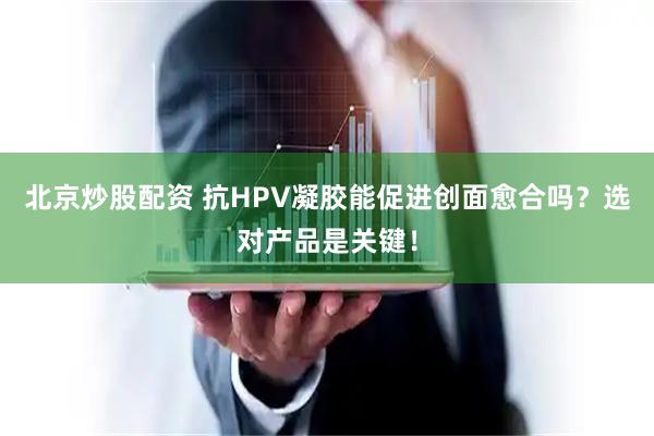 北京炒股配资 抗HPV凝胶能促进创面愈合吗？选对产品是关键！