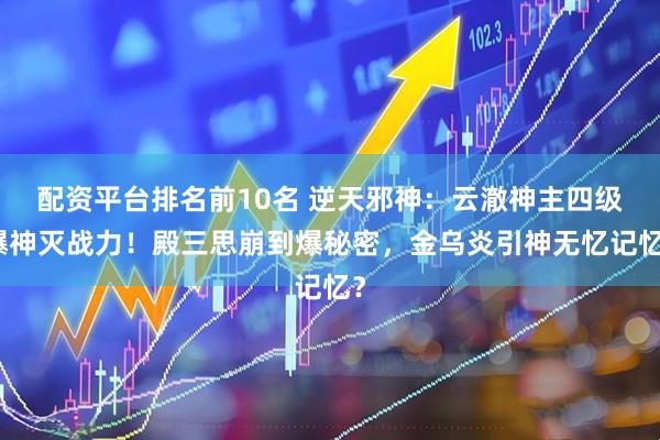 配资平台排名前10名 逆天邪神：云澈神主四级爆神灭战力！殿三思崩到爆秘密，金乌炎引神无忆记忆？