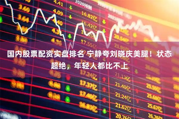 国内股票配资实盘排名 宁静夸刘晓庆美腿！状态超绝，年轻人都比不上
