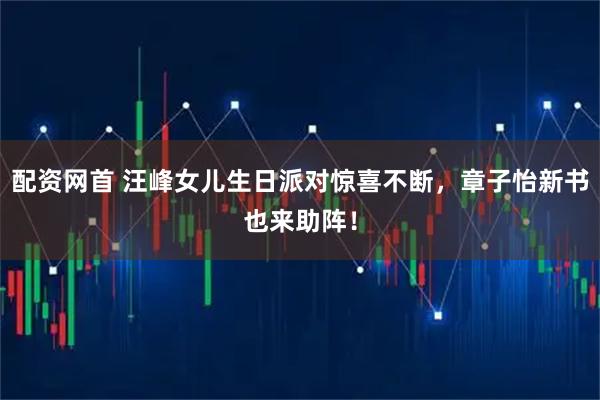 配资网首 汪峰女儿生日派对惊喜不断，章子怡新书也来助阵！