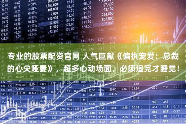 专业的股票配资官网 人气巨献《偏执宠爱：总裁的心尖哑妻》，超多心动场面，必须追完才睡觉！