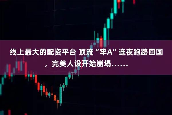 线上最大的配资平台 顶流“牢A”连夜跑路回国，完美人设开始崩塌……