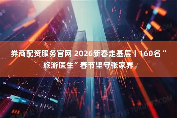 券商配资服务官网 2026新春走基层丨160名“旅游医生”春节坚守张家界