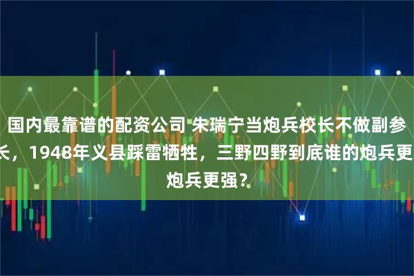 国内最靠谱的配资公司 朱瑞宁当炮兵校长不做副参谋长，1948年义县踩雷牺牲，三野四野到底谁的炮兵更强？