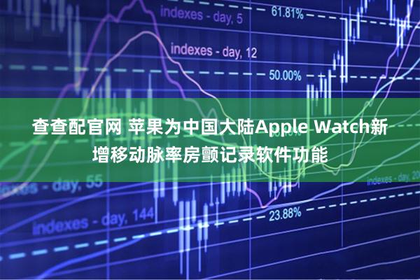查查配官网 苹果为中国大陆Apple Watch新增移动脉率房颤记录软件功能
