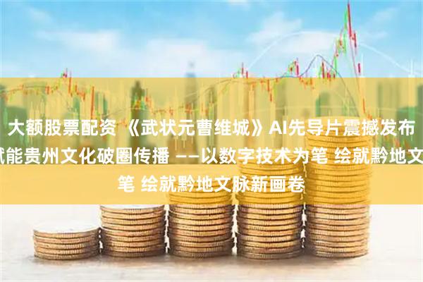 大额股票配资 《武状元曹维城》AI先导片震撼发布，AIGC赋能贵州文化破圈传播 ——以数字技术为笔 绘就黔地文脉新画卷