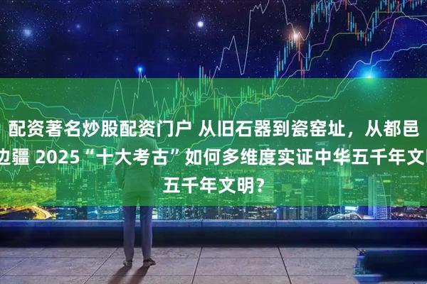 配资著名炒股配资门户 从旧石器到瓷窑址，从都邑到边疆 2025“十大考古”如何多维度实证中华五千年文明？