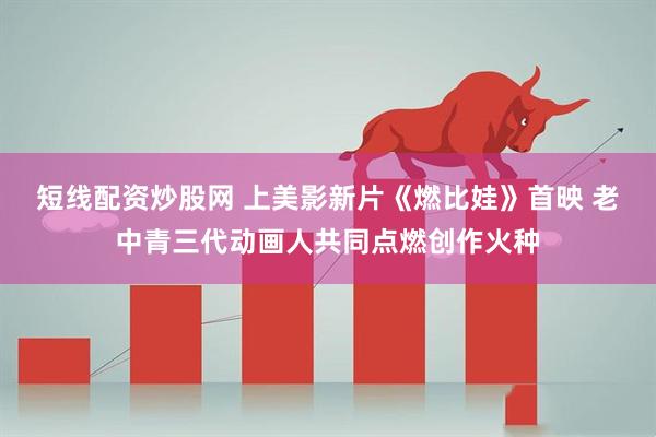 短线配资炒股网 上美影新片《燃比娃》首映 老中青三代动画人共同点燃创作火种