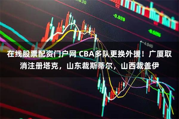 在线股票配资门户网 CBA多队更换外援！广厦取消注册塔克，山东裁斯蒂尔，山西裁盖伊