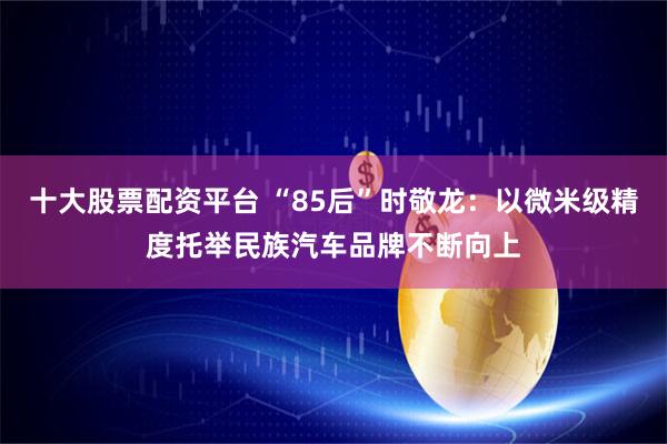 十大股票配资平台 “85后”时敬龙：以微米级精度托举民族汽车品牌不断向上