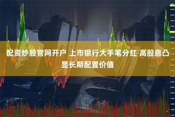 配资炒股官网开户 上市银行大手笔分红 高股息凸显长期配置价值