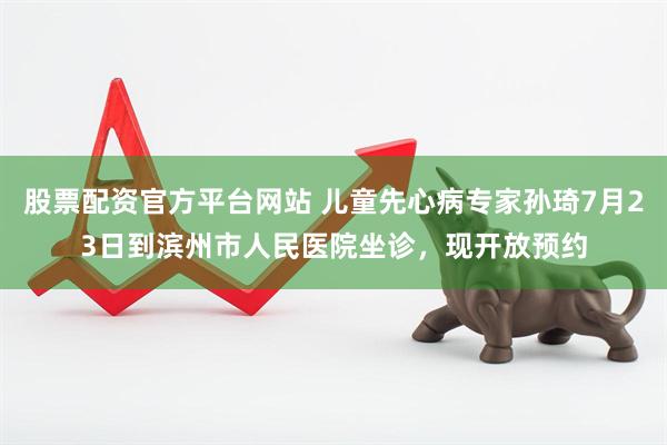 股票配资官方平台网站 儿童先心病专家孙琦7月23日到滨州市人民医院坐诊，现开放预约
