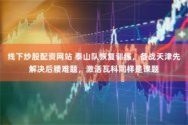 线下炒股配资网站 泰山队恢复训练,备战天津先解决后腰难题,激活瓦科同样是课题